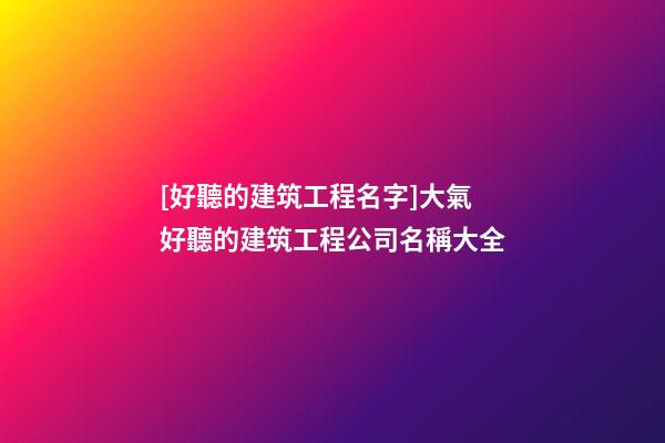 [好聽的建筑工程名字]大氣好聽的建筑工程公司名稱大全-第1張-公司起名-玄機派